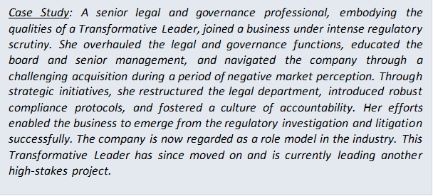 Case Study: A senior legal and governance professional, embodying the qualities of a Transformative Leader, joined a business under intense regulatory scrutiny. She overhauled the legal and governance functions, educated the board and senior management, and navigated the company through a challenging acquisition during a period of negative market perception. Through strategic initiatives, she restructured the legal department, introduced robust compliance protocols, and fostered a culture of accountability. Her efforts enabled the business to emerge from the regulatory investigation and litigation successfully. The company is now regarded as a role model in the industry. This Transformative Leader has since moved on and is currently leading another high-stakes project.